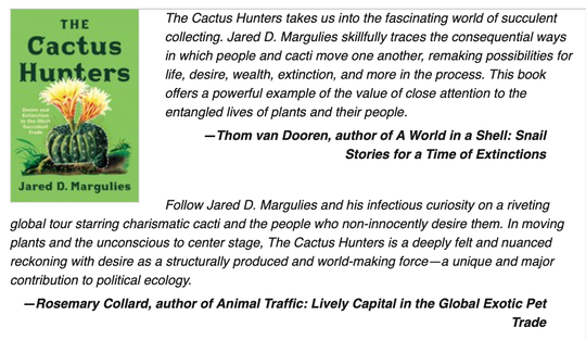 The Cactus Hunters takes us into the fascinating world of succulent collecting. Jared D. Margulies skillfully traces the consequential ways in which people and cacti move one another, remaking possibilities for life, desire, wealth, extinction, and more in the process. This book offers a powerful example of the value of close attention to the entangled lives of plants and their people. -- Thom van Dooren, author of A World in a Shell: Snail Stories for a Time of Extinctions  Follow Jared D. Margulies and his infectious curiosity on a riveting global tour starring charismatic cacti and the people who non-innocently desire them. In moving plants and the unconscious to center stage, The Cactus Hunters is a deeply felt and nuanced reckoning with desire as a structurally produced and world-making force--a unique and major contribution to political ecology. -- Rosemary Collard, author of Animal Traffic: Lively Capital in the Global Exotic Pet Trade